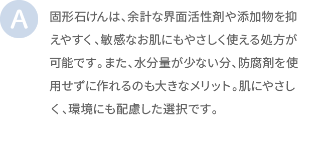 固形石けんは、余計な界面活性剤や添加物を抑えやすく、敏感なお肌にもやさしく使える処方が可能です。