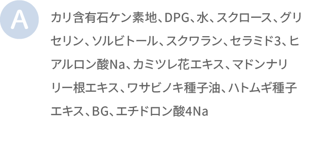 リ含有石ケン素地、DPG、水、スクロース、グリセリン、ソルビトール、スクワラン、セラミド3、ヒアルロン酸Na、カミツレ花エキス、マドンナリリー根エキス、ワサビノキ種子油、ハトムギ種子エキス、BG、エチドロン酸4Na