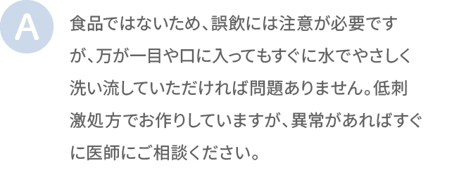食品ではないため、誤飲には注意が必要ですが、万が一目や口に入ってもすぐに水でやさしく洗い流していただければ問題ありません。