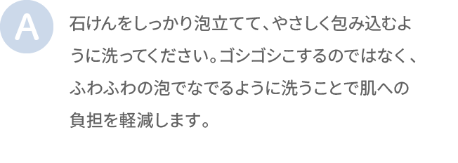 石けんをしっかり泡立てて、やさしく包み込むように洗ってください。