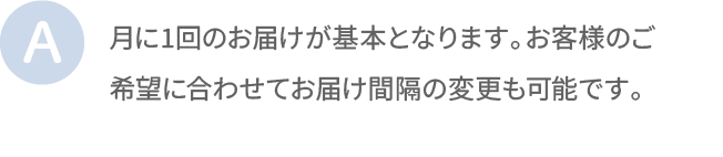 月に1回のお届けが基本となります。お客様のご希望に合わせてお届け間隔の変更も可能です。
